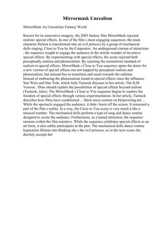 Mirrormask Unrealism
MirrorMask An Unrealistic Fantasy World
Known for its innovative imagery, the 2005 fantasy film MirrorMask rejected
realistic special effects. In one of the film s most engaging sequences, the main
character Helena is transformed into an evil princess by a group of mechanical
dolls singing, Close to You by the Carpenters. An underground cinema of attractions
, the sequence sought to engage the audience in the artistic wonder of inventive
special effects. By experimenting with special effects, the scene rejected both
perceptually realism and photorealism. By rejecting the normalized standard of
realism in special effects, MirrorMask s Close to You sequence opens the doors for
a new version of special effects one not trapped by perceptual realism and
photorealism, but instead free to transform and reach towards the sublime.
Instead of embracing the photorealism found in special effects since the influence
Star Wars and Star Trek, which Julie Turnock discuses in her article, The ILM
Version , films should explore the possibilities of special effects beyond realism
(Turnock, Julie). The MirrorMask s Close to You sequence begins to explore the
freedom of special effects through various experimentation. In her article, Turnock
describes how films have conditioned ... Show more content on Helpwriting.net ...
While the spectacle engaged the audience, it didn t burst off the screen. It remained a
part of the film s reality. In a way, the Close to You scene is very much a like a
musical number. The mechanical dolls perform a type of song and dance routine
designed to excite the audience. Furthermore, as a tamed attraction, the sequence
remains within the film narrative. While the sequence celebrates special effects as an
art form, it also subtly participates in the plot. The mechanical dolls dance routine
hypnotizes Helena into thinking she s the evil princess, so in the next scene she
docilely accepts her
 