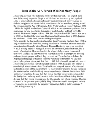 John White As A Person Who Not Many People
John white, a person who not many people are familiar with. This English born
man did so many important things in his lifetime, but just never got recognized.
Little is known about John during his early years in England; however, used his
abilities to upgrade his station in life, contribute to the art world and journey across
the ocean during the Age of Discovery. John White was born roughly between 1540
1550 in the English midlands or Cornwall, which is a southwestern peninsula that is
surrounded by wild moorlands, hundreds of sandy beaches and high cliffs. He
married Thomasine Cooper in June 1566. The couple s first child Thomas was born
in 1567 but died the following year. Their daughter Eleanor, born in 1568, became
the mother of... Show more content on Helpwriting.net ...
To be specific, the first exploration launched from Plymouth, England April 1584, a
long while since John went on a journey with Martin Frobisher. Thomas Harriot is
present during this exploration (Moran). Thomas Harriot, to sum it up, was, first
of all, a lifelong friend of Raleigh s. He was an astronomer, mathematician, and a
master of navigation. He even founded the school of algebra and constructed
telescopes (States). He and White went together and were in charge with drawing
and mapping the people and land they encountered. They also learned about the
Algonquian language and culture from the wanchese and Manteo. As you may
guess, John painted pictures of that. Later, 1585, Raleigh decides to colonize where
John white and Thomas Harriot explored earlier in 1584. Raleigh s first attempt at
colonizing Roanoke was terrible. They had found no quick sources of wealth and
had made enemies of the Indians there. He made another attempt; though, replacing
the sometimes hot headed military men with craftsmen, laborers, farmers and their
families). The colony decided that they would pay their own way in exchange for
the foreign land and they would work to make the colony self sustaining. Walter
decided that they would colonize near the Chesapeake Bay where John and Thomas
explored in the previous years (1585). They didn t want to risk the angered Indians
of Roanoke, not to mention the extremely dangerous shallow waters. January 7,
1587, Raleigh drew up a
 