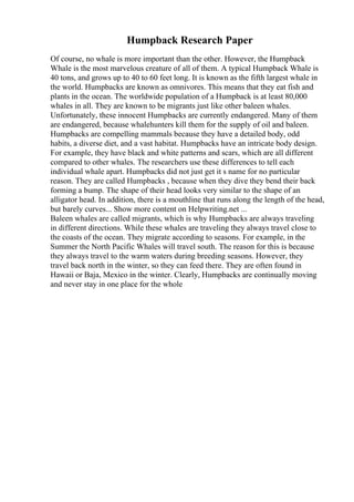 Humpback Research Paper
Of course, no whale is more important than the other. However, the Humpback
Whale is the most marvelous creature of all of them. A typical Humpback Whale is
40 tons, and grows up to 40 to 60 feet long. It is known as the fifth largest whale in
the world. Humpbacks are known as omnivores. This means that they eat fish and
plants in the ocean. The worldwide population of a Humpback is at least 80,000
whales in all. They are known to be migrants just like other baleen whales.
Unfortunately, these innocent Humpbacks are currently endangered. Many of them
are endangered, because whalehunters kill them for the supply of oil and baleen.
Humpbacks are compelling mammals because they have a detailed body, odd
habits, a diverse diet, and a vast habitat. Humpbacks have an intricate body design.
For example, they have black and white patterns and scars, which are all different
compared to other whales. The researchers use these differences to tell each
individual whale apart. Humpbacks did not just get it s name for no particular
reason. They are called Humpbacks , because when they dive they bend their back
forming a bump. The shape of their head looks very similar to the shape of an
alligator head. In addition, there is a mouthline that runs along the length of the head,
but barely curves... Show more content on Helpwriting.net ...
Baleen whales are called migrants, which is why Humpbacks are always traveling
in different directions. While these whales are traveling they always travel close to
the coasts of the ocean. They migrate according to seasons. For example, in the
Summer the North Pacific Whales will travel south. The reason for this is because
they always travel to the warm waters during breeding seasons. However, they
travel back north in the winter, so they can feed there. They are often found in
Hawaii or Baja, Mexico in the winter. Clearly, Humpbacks are continually moving
and never stay in one place for the whole
 