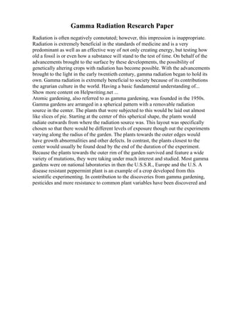 Gamma Radiation Research Paper
Radiation is often negatively connotated; however, this impression is inappropriate.
Radiation is extremely beneficial in the standards of medicine and is a very
predominant as well as an effective way of not only creating energy, but testing how
old a fossil is or even how a substance will stand to the test of time. On behalf of the
advancements brought to the surface by these developments, the possibility of
genetically altering crops with radiation has become possible. With the advancements
brought to the light in the early twentieth century, gamma radiation began to hold its
own. Gamma radiation is extremely beneficial to society because of its contributions
the agrarian culture in the world. Having a basic fundamental understanding of...
Show more content on Helpwriting.net ...
Atomic gardening, also referred to as gamma gardening, was founded in the 1950s.
Gamma gardens are arranged in a spherical pattern with a removable radiation
source in the center. The plants that were subjected to this would be laid out almost
like slices of pie. Starting at the center of this spherical shape, the plants would
radiate outwards from where the radiation source was. This layout was specifically
chosen so that there would be different levels of exposure though out the experiments
varying along the radius of the garden. The plants towards the outer edges would
have growth abnormalities and other defects. In contrast, the plants closest to the
center would usually be found dead by the end of the duration of the experiment.
Because the plants towards the outer rim of the garden survived and feature a wide
variety of mutations, they were taking under much interest and studied. Most gamma
gardens were on national laboratories in then the U.S.S.R., Europe and the U.S. A
disease resistant peppermint plant is an example of a crop developed from this
scientific experimenting. In contribution to the discoveries from gamma gardening,
pesticides and more resistance to common plant variables have been discovered and
 