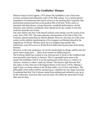 The Godfather Themes
Director Francis Ford Coppola s 1972 drama The Godfather is one of the most
revered, acclaimed and influential works of the 20th century. It is a motion picture
masterpiece of commercial and critical success so far reaching that it regularly tops
professional and personal lists as the greatest film of all time. With a story so
saturated with deep themes, strong characters, wonderful performances, stylish
direction, and a timeless soundtrack, there should not be any wonder of why this
work has stood the test of time.
The story follows the New York based Corleone crime family over the course of ten
years, from 1945 1955. The main character and namesake of the film is Don Vito
Corleone, played masterfully by Marlon Brando. However, the main arc of the story
centers on the unlikely transformation of his youngest son Michael played by the
magnificent Al Pacino. Michael starts out as a disapproving outsider who
rebelliously went off to serve in World War II rather than become part of the family
business.
However, as the story progresses, we see his morals begin to change, and his taste for
power and revenge grow. ... Show more content on Helpwriting.net ...
The Corleone family has worked its way from poverty in Sicily to the wealthiest and
most powerful crime family in America. This is expounded upon more in the
sequel The Godfather: Part II. Even the opening line of the movie is, I believe in
America. America is where I made my fortune. The director right from the first
line makes it clear what one of the biggest themes in the movie will be. Making a
legal living is in sharp contrast to the Sicilian mafia s use of force and bribery. The
philosophy of the mafia could be summed up as, capitalism by any means necessary.
It explained that Don Vito Corleone started from nothing and worked his way up to
be the millionaire crime boss that everyone fears. He instills the same kind of work
ethic into his three
 