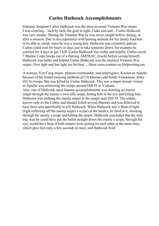 Carlos Hathcock Accomplishments
Gunnery Sergeant Carlos Hathcock was the most accurate Vietnam War sniper.
I was crawling... inch by inch, the goal in sight, I take aim and... Carlos Hathcock
was very sneaky. During the Vietnam War he was never caught before, during, or
after a mission. Due to his experience with hunting animals for his family lead him
to be able to sneak, since he was a young boy. Hathcock was extremely patient.
Carlos could wait for hours or days just to take someone down, for example he
crawled for 4 days to get 1 kill. Carlos Hathcock was noble and helpful. Carlos saved
7 Marine Corps troops out of a flaming AMTRAC, (truck) before saving himself.
Hathcock was noble and helpful Carlos Hathcock was the smartest Vietnam War
sniper. First light and last light are the best ... Show more content on Helpwriting.net
...
A woman, Viet Cong sniper, platoon commander, and interrogator. Known as Apache
because of her brutal torturing methods of US Marines and South Vietnamese Army
(SVA) troops. She was killed by Carlos Hathcock. This was a major morale victory
as Apache was terrorizing the troops around Hill 55 in Vietnam.
Also, one of Hathcock most famous accomplishments was shooting an enemy
sniper through the enemy s own rifle scope, hitting him in the eye and killing him,
Hathcock was stalking the enemy sniper in the jungle near Hill 55. The sniper,
known only as the Cobra, had already killed several Marines and was believed to
have been sent specifically to kill Hathcock. When Hathcock saw a flash of light
(light reflecting off the enemy sniper s scope) in the bushes, he fired at it, shooting
through the enemy s scope and killing the sniper. Hathcock concluded that the only
true way he could have put the bullet straight down the enemy s scope, through his
eye, would have been if both snipers were aiming on each other at the same time,
which gave him only a few seconds to react, and Hathcock fired
 