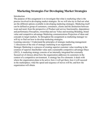 Marketing Strategies For Developing Market Strategies
Introduction
The purpose of this assignment is to investigate that what is marketing what is the
process involved in developing market strategies .So we will also try to find out what
are the different options available in developing marketing strategies .Marketing itself
can be defined as group of customers, consumers, clients and the distinction between
want and need, from the perspective of Product and service functionality, dependence
and performance Perception, ownership and use Value and meaning Branding, brand
value and competitive advantage Marketing communications Projection of ideas and
concepts to target markets. So throughout the assignment as marketing manager we
will try to find out how to develop marketing strategies.
Learning outcome 1 Understand the principles of strategic marketing management
1.1discussion of the role of strategic marketing in an organisation
Strategic Marketing is a process of creating superior customer value resulting in the
creation of superior shareholder value and a sustainable competitive advantage Diasz
(2012). A marketing strategy consists of an internally integrated but externally
focused set of choices about how the organization addresses its customers in the
context of a competitive environment. A strategy has five elements: it deals with
where the organization plans to be active; how it will get there; how it will succeed
in the marketplace; what the speed and sequence of moves will be; and how the
organization will obtain
 