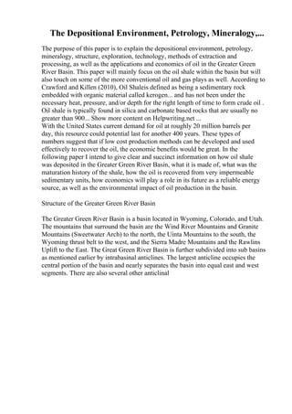 The Depositional Environment, Petrology, Mineralogy,...
The purpose of this paper is to explain the depositional environment, petrology,
mineralogy, structure, exploration, technology, methods of extraction and
processing, as well as the applications and economics of oil in the Greater Green
River Basin. This paper will mainly focus on the oil shale within the basin but will
also touch on some of the more conventional oil and gas plays as well. According to
Crawford and Killen (2010), Oil Shaleis defined as being a sedimentary rock
embedded with organic material called kerogen... and has not been under the
necessary heat, pressure, and/or depth for the right length of time to form crude oil .
Oil shale is typically found in silica and carbonate based rocks that are usually no
greater than 900... Show more content on Helpwriting.net ...
With the United States current demand for oil at roughly 20 million barrels per
day, this resource could potential last for another 400 years. These types of
numbers suggest that if low cost production methods can be developed and used
effectively to recover the oil, the economic benefits would be great. In the
following paper I intend to give clear and succinct information on how oil shale
was deposited in the Greater Green River Basin, what it is made of, what was the
maturation history of the shale, how the oil is recovered from very impermeable
sedimentary units, how economics will play a role in its future as a reliable energy
source, as well as the environmental impact of oil production in the basin.
Structure of the Greater Green River Basin
The Greater Green River Basin is a basin located in Wyoming, Colorado, and Utah.
The mountains that surround the basin are the Wind River Mountains and Granite
Mountains (Sweetwater Arch) to the north, the Uinta Mountains to the south, the
Wyoming thrust belt to the west, and the Sierra Madre Mountains and the Rawlins
Uplift to the East. The Great Green River Basin is further subdivided into sub basins
as mentioned earlier by intrabasinal anticlines. The largest anticline occupies the
central portion of the basin and nearly separates the basin into equal east and west
segments. There are also several other anticlinal
 