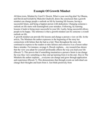 Example Of Growth Mindset
All three texts, Mindset by Carol S. Dweck, What is your own big plan? by Obama,
and David and Goliath by Malcolm Gladwell, draws the conclusion that a growth
mindset can change people s outlook on life by learning life lessons, having a
successful future, and being a happier person with dedication. Changing someone s
outlook on life starts with learningfrom your mistakes. Following, by learning
lessons it leads to being more successful in your life. Lastly, being successful allows
people to be happy. The inference is that a growth mindset can fix someone s overall
outlook on life.
A growth mindset can provide life lessons and change a person s view on life. In the
article, The Mindsets the author expresses in the beginning of the story her
connections with failure that she had as a kid. Then throughout the story she
continued to express to the readers to take failures and conceive it as a lesson rather
than a mistake. For instance, on page 6, Dweck explains, ...my research has shown
that the view you adopt for yourself profoundly affects the way you lead your life
(Dweck 7). This proves that if something traumatizes a person s brain it can change
the way they view something so they end up learning from it in the end. Also in The
Mindsets the author explains, ...everyone can change and grow through application
and experience (Dweck 7). This demonstrates that through events an individual can
change their thoughts and learn from it. Just think positively from
 