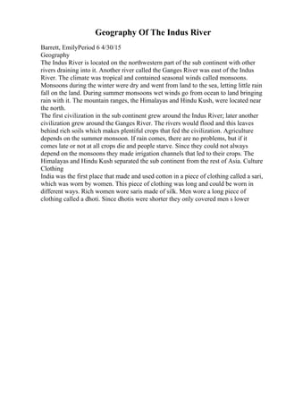 Geography Of The Indus River
Barrett, EmilyPeriod 6 4/30/15
Geography
The Indus River is located on the northwestern part of the sub continent with other
rivers draining into it. Another river called the Ganges River was east of the Indus
River. The climate was tropical and contained seasonal winds called monsoons.
Monsoons during the winter were dry and went from land to the sea, letting little rain
fall on the land. During summer monsoons wet winds go from ocean to land bringing
rain with it. The mountain ranges, the Himalayas and Hindu Kush, were located near
the north.
The first civilization in the sub continent grew around the Indus River; later another
civilization grew around the Ganges River. The rivers would flood and this leaves
behind rich soils which makes plentiful crops that fed the civilization. Agriculture
depends on the summer monsoon. If rain comes, there are no problems, but if it
comes late or not at all crops die and people starve. Since they could not always
depend on the monsoons they made irrigation channels that led to their crops. The
Himalayas and Hindu Kush separated the sub continent from the rest of Asia. Culture
Clothing
India was the first place that made and used cotton in a piece of clothing called a sari,
which was worn by women. This piece of clothing was long and could be worn in
different ways. Rich women wore saris made of silk. Men wore a long piece of
clothing called a dhoti. Since dhotis were shorter they only covered men s lower
 