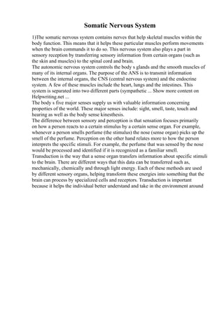 Somatic Nervous System
1)The somatic nervous system contains nerves that help skeletal muscles within the
body function. This means that it helps these particular muscles perform movements
when the brain commands it to do so. This nervous system also plays a part in
sensory reception by transferring sensory information from certain organs (such as
the skin and muscles) to the spinal cord and brain.
The autonomic nervous system controls the body s glands and the smooth muscles of
many of its internal organs. The purpose of the ANS is to transmit information
between the internal organs, the CNS (central nervous system) and the endocrine
system. A few of these muscles include the heart, lungs and the intestines. This
system is separated into two different parts (sympathetic ... Show more content on
Helpwriting.net ...
The body s five major senses supply us with valuable information concerning
properties of the world. These major senses include: sight, smell, taste, touch and
hearing as well as the body sense kinesthesis.
The difference between sensory and perception is that sensation focuses primarily
on how a person reacts to a certain stimulus by a certain sense organ. For example,
whenever a person smells perfume (the stimulus) the nose (sense organ) picks up the
smell of the perfume. Perception on the other hand relates more to how the person
interprets the specific stimuli. For example, the perfume that was sensed by the nose
would be processed and identified if it is recognized as a familiar smell.
Transduction is the way that a sense organ transfers information about specific stimuli
to the brain. There are different ways that this data can be transferred such as,
mechanically, chemically and through light energy. Each of these methods are used
by different sensory organs, helping transform these energies into something that the
brain can process by specialized cells and receptors. Transduction is important
because it helps the individual better understand and take in the environment around
 