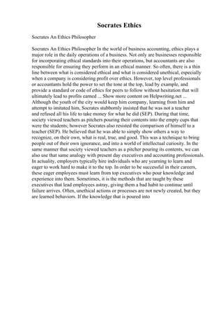Socrates Ethics
Socrates An Ethics Philosopher
Socrates An Ethics Philosopher In the world of business accounting, ethics plays a
major role in the daily operations of a business. Not only are businesses responsible
for incorporating ethical standards into their operations, but accountants are also
responsible for ensuring they perform in an ethical manner. So often, there is a thin
line between what is considered ethical and what is considered unethical, especially
when a company is considering profit over ethics. However, top level professionals
or accountants hold the power to set the tone at the top, lead by example, and
provide a standard or code of ethics for peers to follow without hesitation that will
ultimately lead to profits earned ... Show more content on Helpwriting.net ...
Although the youth of the city would keep him company, learning from him and
attempt to imitated him, Socrates stubbornly insisted that he was not a teacher
and refused all his life to take money for what he did (SEP). During that time,
society viewed teachers as pitchers pouring their contents into the empty cups that
were the students; however Socrates also resisted the comparison of himself to a
teacher (SEP). He believed that he was able to simply show others a way to
recognize, on their own, what is real, true, and good. This was a technique to bring
people out of their own ignorance, and into a world of intellectual curiosity. In the
same manner that society viewed teachers as a pitcher pouring its contents, we can
also use that same analogy with present day executives and accounting professionals.
In actuality, employers typically hire individuals who are yearning to learn and
eager to work hard to make it to the top. In order to be successful in their careers,
these eager employees must learn from top executives who pour knowledge and
experience into them. Sometimes, it is the methods that are taught by these
executives that lead employees astray, giving them a bad habit to continue until
failure arrives. Often, unethical actions or processes are not newly created, but they
are learned behaviors. If the knowledge that is poured into
 