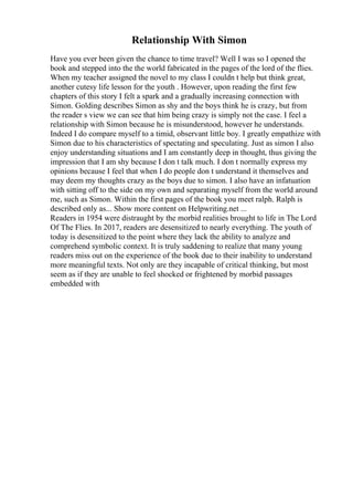 Relationship With Simon
Have you ever been given the chance to time travel? Well I was so I opened the
book and stepped into the the world fabricated in the pages of the lord of the flies.
When my teacher assigned the novel to my class I couldn t help but think great,
another cutesy life lesson for the youth . However, upon reading the first few
chapters of this story I felt a spark and a gradually increasing connection with
Simon. Golding describes Simon as shy and the boys think he is crazy, but from
the reader s view we can see that him being crazy is simply not the case. I feel a
relationship with Simon because he is misunderstood, however he understands.
Indeed I do compare myself to a timid, observant little boy. I greatly empathize with
Simon due to his characteristics of spectating and speculating. Just as simon I also
enjoy understanding situations and I am constantly deep in thought, thus giving the
impression that I am shy because I don t talk much. I don t normally express my
opinions because I feel that when I do people don t understand it themselves and
may deem my thoughts crazy as the boys due to simon. I also have an infatuation
with sitting off to the side on my own and separating myself from the world around
me, such as Simon. Within the first pages of the book you meet ralph. Ralph is
described only as... Show more content on Helpwriting.net ...
Readers in 1954 were distraught by the morbid realities brought to life in The Lord
Of The Flies. In 2017, readers are desensitized to nearly everything. The youth of
today is desensitized to the point where they lack the ability to analyze and
comprehend symbolic context. It is truly saddening to realize that many young
readers miss out on the experience of the book due to their inability to understand
more meaningful texts. Not only are they incapable of critical thinking, but most
seem as if they are unable to feel shocked or frightened by morbid passages
embedded with
 