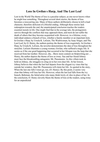 Loss In Gwilan s Harp, And The Last Leaf
Lost in the World The theme of loss is a peculiar subject, as one never knows when
he might lose something. Throughout several short stories, the theme of loss
becomes a reoccurring one. Many of these authors deliberately choose to kill a lead
character, therefore deficient of a blissful ending. Although these stories lack
redemption towards the end, the unanticipated conclusion teaches the readers
essential morals in life. One might find that in the average tale, the protagonists
survive through the conflicts that may approach them, and most do not suffer the
death of others that they become acquainted with. However, in a lifetime, every
individual endures a branch of loss, whether a family member or an important item.
In Gwilan s Harp, by Ursula K. LeGuin, The Washwoman, by Isaac Singer, and The
Last Leaf, by O. Henry, the authors portray the theme of loss exquisitely. In Gwilan s
Harp, by Ursula K. LeGuin, the novelist demonstrates the idea of loss throughout the
storyline. LeGuin illustrates a young woman, Gwilan, who suffered a tragic life. It
seems as if the one good happening that occurred in her lifespan was the harp that she
received from her mother. However, she... Show more content on Helpwriting.net ...
Henry, the author depicts the theme of loss as irony. Sue and her friend Johnsy
must face the bloodcurdling antagonist, Mr. Pneumonia. As this villain took its
hold on Johnsy, she struggles to cling on to her own dear life. At her lowest,
Johnsy believes that when the last leaf departs from the elegant ivy vines that lay
outside her window, then Mr. Pneumonia will claim her life. As quoted in the story,
When the last one falls I must go, too, (O. Henry). By this point, it seems very
clear that Johnsy will lose her life. However, when the last leaf falls from the ivy
branch, Behrman, the failed artist who many think lowly of, dies in place of her. In
the conclusion, O. Henry cleverly blasts the theme of loss at the readers, using irony
for an unpredicted
 