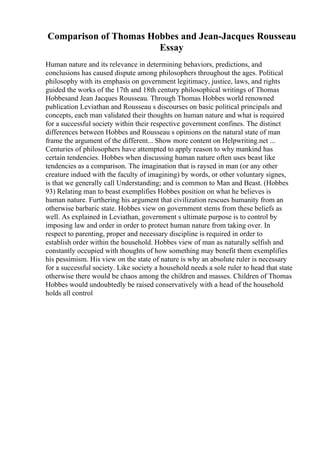 Comparison of Thomas Hobbes and Jean-Jacques Rousseau
Essay
Human nature and its relevance in determining behaviors, predictions, and
conclusions has caused dispute among philosophers throughout the ages. Political
philosophy with its emphasis on government legitimacy, justice, laws, and rights
guided the works of the 17th and 18th century philosophical writings of Thomas
Hobbesand Jean Jacques Rousseau. Through Thomas Hobbes world renowned
publication Leviathan and Rousseau s discourses on basic political principals and
concepts, each man validated their thoughts on human nature and what is required
for a successful society within their respective government confines. The distinct
differences between Hobbes and Rousseau s opinions on the natural state of man
frame the argument of the different... Show more content on Helpwriting.net ...
Centuries of philosophers have attempted to apply reason to why mankind has
certain tendencies. Hobbes when discussing human nature often uses beast like
tendencies as a comparison. The imagination that is raysed in man (or any other
creature indued with the faculty of imagining) by words, or other voluntary signes,
is that we generally call Understanding; and is common to Man and Beast. (Hobbes
93) Relating man to beast exemplifies Hobbes position on what he believes is
human nature. Furthering his argument that civilization rescues humanity from an
otherwise barbaric state. Hobbes view on government stems from these beliefs as
well. As explained in Leviathan, government s ultimate purpose is to control by
imposing law and order in order to protect human nature from taking over. In
respect to parenting, proper and necessary discipline is required in order to
establish order within the household. Hobbes view of man as naturally selfish and
constantly occupied with thoughts of how something may benefit them exemplifies
his pessimism. His view on the state of nature is why an absolute ruler is necessary
for a successful society. Like society a household needs a sole ruler to head that state
otherwise there would be chaos among the children and masses. Children of Thomas
Hobbes would undoubtedly be raised conservatively with a head of the household
holds all control
 