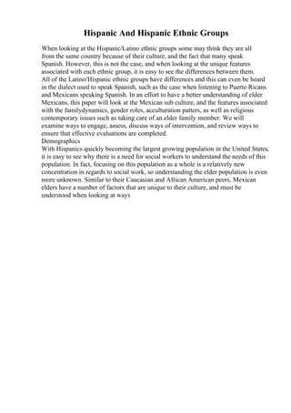 Hispanic And Hispanic Ethnic Groups
When looking at the Hispanic/Latino ethnic groups some may think they are all
from the same country because of their culture, and the fact that many speak
Spanish. However, this is not the case, and when looking at the unique features
associated with each ethnic group, it is easy to see the differences between them.
All of the Latino/Hispanic ethnic groups have differences and this can even be heard
in the dialect used to speak Spanish, such as the case when listening to Puerto Ricans
and Mexicans speaking Spanish. In an effort to have a better understanding of elder
Mexicans, this paper will look at the Mexican sub culture, and the features associated
with the familydynamics, gender roles, acculturation patters, as well as religious
contemporary issues such as taking care of an elder family member. We will
examine ways to engage, assess, discuss ways of intervention, and review ways to
ensure that effective evaluations are completed.
Demographics
With Hispanics quickly becoming the largest growing population in the United States,
it is easy to see why there is a need for social workers to understand the needs of this
population. In fact, focusing on this population as a whole is a relatively new
concentration in regards to social work, so understanding the elder population is even
more unknown. Similar to their Caucasian and African American peers, Mexican
elders have a number of factors that are unique to their culture, and must be
understood when looking at ways
 