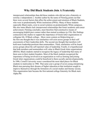 Why Did Black Students Join A Fraternity
interpersonal relationships than did those students who did not join a fraternity or
sorority ( independents ). Another author by the name of Fleming points out that
there were several factors that affect the achievement and retention of Black Students,
who were in predominantly White institutions (PWIs). Many of these students
especially Black males, exist in social isolation on predominantly White campuses.
She also states Blacks lack interpersonal relationships that foster academic and career
achievement. Fleming concludes, must therefore find constructive means of
encouraging helpful peer contact rather than mutual avoidance (p.156). Her findings
connected to the studies to support the importance of Greek letter organizations in
collegiate life. If Black college... Show more content on Helpwriting.net ...
the first one thought that it was similarities will exist across groups in their self
assessments of their leadership skills. The second one thought that members will
hold more leadership positions than nonmembers. Third, similarities will be found
across groups about the self reported value of leadership. Fourth, it is hypothesized
that both members and nonmembers will value in Black Greek letter organizations
(BGOs). Black students started to recognize the legacy of leadership that many of
them seen in their student founders. Most of the black students recognized the
importance of being involved in an organization as well as forming and joining
Greek letter organizations could be beneficial to them socially and developmentally.
In 1906, Cornell University wasn t considered the most ideal places for Black
students to matriculate in 1906. That same year a group of seven young enterprising
Black men pursuing their dreams of higher education at that institution sought to
improve themselves through the formation of a social studies and literary society.
This organization later became the first national college fraternity for Black men:
Alpha Phi
 