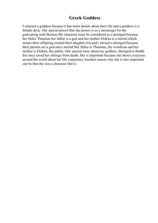 Greek Goddess
I selected a goddess because it has more details about their life and a goddess is a
female deity. Her special power that she posses is as a messenger for the
gods,along with Hermes.My character must be considered as a demigod because
her father Thaumas her father is a god and her mother Elektra is a mortal,which
means their offspring created their daughter Iris,and i chosed a demigod because
their parents are a god and a mortal.Her father is Thaumas, the wondrous and her
mother is Elektra, the amber. One special story about my goddess /demigod is thatНѕ
Iris once saved her siblings from death. She is important because she shows everyone
around the world about her life experience.Another reason why she is also important
can be that she was a character that is
 