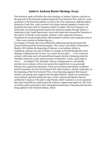 Andrew Jackson Racist Ideology Essay
This historical study will define the racist ideology of Andrew Jackson s policies in
the genocide of the Seminole peoples during the First Seminole War. Jackson s racist
perception of the Seminole Indians was the result of his experiences fighting Indians
during the Creek War, which resulted in his larger national mandate to remove the
Seminole from their land for European settlers to inhabit. The First Seminole war
defined the overarching genocide against the Seminole peoples through Jackson s
leadership of the United StatesArmy, which took lands and relocated the Seminole to
the interior of Florida. In this manner, Jackson s white supremacy became a
foundation for the genocidal policies that intended to alienate and completely remove
... Show more content on Helpwriting.net ...
sovereignty in Florida, but it also defined the underlying hatred and racism that
Jackson held toward the Seminole peoples. The victory at the Battle of Horseshoe
Bend in 1814 defines the beginning of Jackson s overt military efforts to
completely eradicate any type of Indian sovereignty in Florida through this racist
ideology of plantation slave owner: As a result, the best plan . . . is to overrun the
territory with troops and well trained blood hounds, thereby eliminating what the
Floridian referred to as this motley mixture of Seminoles. Creeks, [and] fugitive
slaves .. . . (Campbell 270). Naturally, Jackson s background as a slaveholder
provides more evidence of the overt racism that inspired him to use genocidal
military force against the Seminoles. These racist political and military conditions
laid the foundation for the First Seminole War under Jackson s military leadership. At
the beginning of the First Seminole War, it was becoming apparent that General
Jackson was getting more support from President Monroe, which was considered a
secret military operation during this time. In fact, Jackson and Monroe had not
notified the Congress of the plan to take Florida, which resulted in a covert operation
that made it possible to commit genocide without Congressional approval. This form
of military policy generated a more unregulated monitoring of the genocidal practices
being applied to the Seminole Indians, which
 