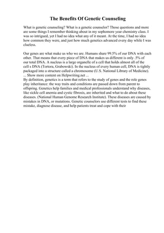 The Benefits Of Genetic Counseling
What is genetic counseling? What is a genetic counselor? Those questions and more
are some things I remember thinking about in my sophomore year chemistry class. I
was so intrigued, yet I had no idea what any of it meant. At the time, I had no idea
how common they were, and just how much genetics advanced every day while I was
clueless.
Our genes are what make us who we are. Humans share 99.5% of our DNA with each
other. That means that every piece of DNA that makes us different is only .5% of
our total DNA. A nucleus is a large organelle of a cell that holds almost all of the
cell s DNA (Tortora, Grabowski). In the nucleus of every human cell, DNA is tightly
packaged into a structure called a chromosome (U.S. National Library of Medicine).
... Show more content on Helpwriting.net ...
By definition, genetics is a term that refers to the study of genes and the role genes
play inheritance: the way traits and conditions are passed down from parent to
offspring. Genetics help families and medical professionals understand why diseases,
like sickle cell anemia and cystic fibrosis, are inherited and what to do about these
diseases. (National Human Genome Research Institute). These diseases are caused by
mistakes in DNA, or mutations. Genetic counselors use different tests to find these
mistake, diagnose disease, and help patients treat and cope with their
 