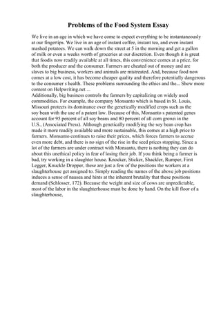 Problems of the Food System Essay
We live in an age in which we have come to expect everything to be instantaneously
at our fingertips. We live in an age of instant coffee, instant tea, and even instant
mashed potatoes. We can walk down the street at 5 in the morning and get a gallon
of milk or even a weeks worth of groceries at our discretion. Even though it is great
that foodis now readily available at all times, this convenience comes at a price, for
both the producer and the consumer. Farmers are cheated out of money and are
slaves to big business, workers and animals are mistreated. And, because food now
comes at a low cost, it has become cheaper quality and therefore potentially dangerous
to the consumer s health. These problems surrounding the ethics and the... Show more
content on Helpwriting.net ...
Additionally, big business controls the farmers by capitalizing on widely used
commodities. For example, the company Monsanto which is based in St. Louis,
Missouri protects its dominance over the genetically modified crops such as the
soy bean with the use of a patent law. Because of this, Monsanto s patented genes
account for 95 percent of all soy beans and 80 percent of all corn grown in the
U.S., (Associated Press). Although genetically modifying the soy bean crop has
made it more readily available and more sustainable, this comes at a high price to
farmers. Monsanto continues to raise their prices, which forces farmers to accrue
even more debt, and there is no sign of the rise in the seed prices stopping. Since a
lot of the farmers are under contract with Monsanto, there is nothing they can do
about this unethical policy in fear of losing their job. If you think being a farmer is
bad, try working in a slaughter house. Knocker, Sticker, Shackler, Rumper, First
Legger, Knuckle Dropper, these are just a few of the positions the workers at a
slaughterhouse get assigned to. Simply reading the names of the above job positions
induces a sense of nausea and hints at the inherent brutality that these positions
demand (Schlosser, 172). Because the weight and size of cows are unpredictable,
most of the labor in the slaughterhouse must be done by hand. On the kill floor of a
slaughterhouse,
 