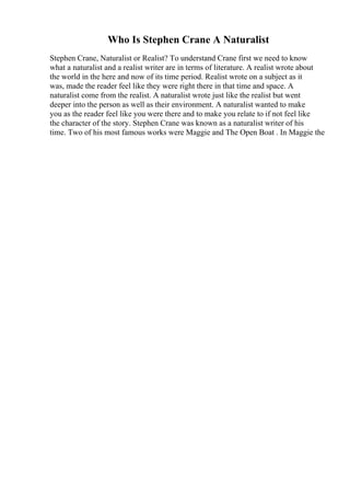 Who Is Stephen Crane A Naturalist
Stephen Crane, Naturalist or Realist? To understand Crane first we need to know
what a naturalist and a realist writer are in terms of literature. A realist wrote about
the world in the here and now of its time period. Realist wrote on a subject as it
was, made the reader feel like they were right there in that time and space. A
naturalist come from the realist. A naturalist wrote just like the realist but went
deeper into the person as well as their environment. A naturalist wanted to make
you as the reader feel like you were there and to make you relate to if not feel like
the character of the story. Stephen Crane was known as a naturalist writer of his
time. Two of his most famous works were Maggie and The Open Boat . In Maggie the
 