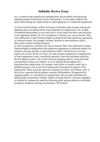 Infidelity Review Essay
ere s a contort to the magnificence predisposition, the possibility that physically
appealing people remunerated socially and naturally: Lovely ladies might be off
guard when looking for employments in which appearance is considered insignificant.
A review by Ken Podratz, of Rice University, found that while average looking and
appealing men were picked all the more frequently for employments, for example,
switchboard administrator or tow truck driver, lovely ladies lost these same positions
to less appealing females. In a few occupations, a business sex was an element: Men
were enthusiastic to place female delights in employments that underscore appearance
or relational contact, for example, assistant, dietitian or open Relations officer....
Show more content on Helpwriting.net ...
In a few occupations, a business sex was an element: Men were enthusiastic to place
female delights in employments that underscore appearance or relational contact, for
example, assistant, dietitian or open Relations officer. Female bosses were less
eager to do as such. Be that as it may, for male situated occupations or employments
in which appearance wasn t considered imperative, both men and ladies settled on
the less alluring women. The reason? Physical engaging quality is associated with
seen gentility in ladies says Podratz. If a very alluring female applies for a
hypermasculine employment, for example, truck driver or security watch, she is
probably going to view as less fit for taking care of the physical requests of the
employment. These outcomes open up a container of worms, says Podratz, who, in
this review, requested that 66 subjects consider 204 headshots, all appraised for
engaging quality, as a possibility for employments. Do you make alterations for
alluring ladies in particular callings? Podratz concedes that he s uncertain regardless
of whether he s prepared to make the following stride: putting subjects in certifiable
prospective employee meeting circumstances. Will need to
 