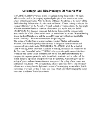 Advantages And Disadvantages Of Mauria War
IMPLEMENTATION: Various events took place during this period of 56 Years
which can be cited as the conpany s general principle of non intervention in the
affairs of the Indian States. After the Battle of Buxar, Awadh lay at the mercy of the
British but they did not annex it; after the Rohilla war, Warren Hasting conferred the
conquered territory on the Nawab of Awadh instead of retaining them; the first anglo
Maratha war ended in the re storation of the status quo by the treaty of Salbai.
EXCEPTION: Yet it cannot be denied that during this period the company didi
intervene in the affairs of the Indian states on a number of occasions. Warren Hasting
fought the first Maratha war and the second Mysore war without any justifiable
reason. Similarly... Show more content on Helpwriting.net ...
The policy of Buffer State was emerged as a result of Afghan and Maratha
invaders. This defensive policy was followed to safeguard their territories and
commercial interests in India. SUBSIDIARY ALLIANCE: With the arrival of
Lord Wellesley, better known as Marquess Wellesley, succeeded sir John Shore as
the Governor General of India (1798 1805), the aggressive policy came into force.
Wellesley had a clear vision of the mission before him. He wanted to make the
company the supreme power in India, to add to its territories and to reduce all the
Indian States to a position of dependence on the company. Wellesley gave up the
policy of peace and non intervention and inaugurated the policy of war, more war
and further war. From 1798, the subsidiary alliance came into force. The subsidiary
alliance was nothing but the diplomatic tactics of the company to extend the British
supremacy or we can say that it came into force which arrived at bringing the Indian
states to a position of dependence on the
 
