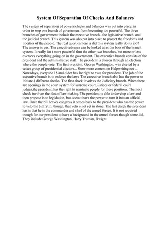 System Of Separation Of Checks And Balances
The system of separation of powers/checks and balances was put into place, in
order to stop one branch of government from becoming too powerful. The three
branches of government include the executive branch , the legislative branch, and
the judicial branch. This system was also put into place to protect the freedoms and
liberties of the people. The real question here is did this system really do its job?
The answer is yes. The executivebranch can be looked at as the boss of the branch
system. It really isn t more powerful than the other two branches, but more or less
oversees everything going on in the government. The executive branch consists of the
president and the administrative staff. The president is chosen through an election
where the people vote. The first president, George Washington, was elected by a
select group of presidential electors... Show more content on Helpwriting.net ...
Nowadays, everyone 18 and older has the right to vote for president. The job of the
executive branch is to enforce the laws. The executive branch also has the power to
initiate 4 different checks. The first check involves the Judiciary branch. When there
are openings in the court system for supreme court justices or federal court
judges,the president, has the right to nominate people for these positions. The next
check involves the idea of law making. The president is able to develop a law and
then propose is to legislation, but doesn t have the power to turn it into an official
law. Once the bill leaves congress it comes back to the president who has the power
to veto the bill. Still, though, that veto is not set in stone. The last check the president
has is that he is the commander and chief of the armed forces. It is not required
though for our president to have a background in the armed forces though some did.
They include George Washington, Harry Truman, Dwight
 