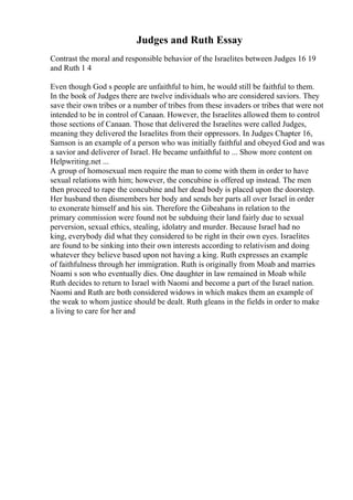 Judges and Ruth Essay
Contrast the moral and responsible behavior of the Israelites between Judges 16 19
and Ruth 1 4
Even though God s people are unfaithful to him, he would still be faithful to them.
In the book of Judges there are twelve individuals who are considered saviors. They
save their own tribes or a number of tribes from these invaders or tribes that were not
intended to be in control of Canaan. However, the Israelites allowed them to control
those sections of Canaan. Those that delivered the Israelites were called Judges,
meaning they delivered the Israelites from their oppressors. In Judges Chapter 16,
Samson is an example of a person who was initially faithful and obeyed God and was
a savior and deliverer of Israel. He became unfaithful to ... Show more content on
Helpwriting.net ...
A group of homosexual men require the man to come with them in order to have
sexual relations with him; however, the concubine is offered up instead. The men
then proceed to rape the concubine and her dead body is placed upon the doorstep.
Her husband then dismembers her body and sends her parts all over Israel in order
to exonerate himself and his sin. Therefore the Gibeahans in relation to the
primary commission were found not be subduing their land fairly due to sexual
perversion, sexual ethics, stealing, idolatry and murder. Because Israel had no
king, everybody did what they considered to be right in their own eyes. Israelites
are found to be sinking into their own interests according to relativism and doing
whatever they believe based upon not having a king. Ruth expresses an example
of faithfulness through her immigration. Ruth is originally from Moab and marries
Noami s son who eventually dies. One daughter in law remained in Moab while
Ruth decides to return to Israel with Naomi and become a part of the Israel nation.
Naomi and Ruth are both considered widows in which makes them an example of
the weak to whom justice should be dealt. Ruth gleans in the fields in order to make
a living to care for her and
 