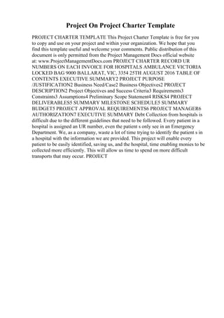 Project On Project Charter Template
PROJECT CHARTER TEMPLATE This Project Charter Template is free for you
to copy and use on your project and within your organization. We hope that you
find this template useful and welcome your comments. Public distribution of this
document is only permitted from the Project Management Docs official website
at: www.ProjectManagementDocs.com PROJECT CHARTER RECORD UR
NUMBERS ON EACH INVOICE FOR HOSPITALS AMBULANCE VICTORIA
LOCKED BAG 9000 BALLARAT, VIC, 3354 25TH AUGUST 2016 TABLE OF
CONTENTS EXECUTIVE SUMMARY2 PROJECT PURPOSE
/JUSTIFICATION2 Business Need/Case2 Business Objectives2 PROJECT
DESCRIPTION2 Project Objectives and Success Criteria3 Requirements3
Constraints3 Assumptions4 Preliminary Scope Statement4 RISKS4 PROJECT
DELIVERABLES5 SUMMARY MILESTONE SCHEDULE5 SUMMARY
BUDGET5 PROJECT APPROVAL REQUIREMENTS6 PROJECT MANAGER6
AUTHORIZATION7 EXECUTIVE SUMMARY Debt Collection from hospitals is
difficult due to the different guidelines that need to be followed. Every patient in a
hospital is assigned an UR number, even the patient s only see in an Emergency
Department. We, as a company, waste a lot of time trying to identify the patient s in
a hospital with the information we are provided. This project will enable every
patient to be easily identified, saving us, and the hospital, time enabling monies to be
collected more efficiently. This will allow us time to spend on more difficult
transports that may occur. PROJECT
 
