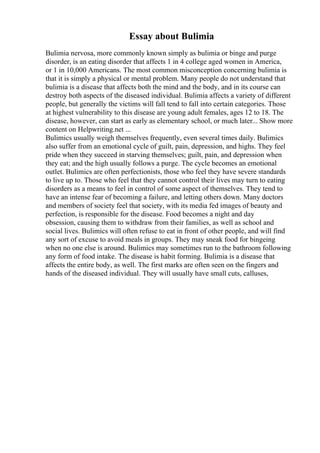 Essay about Bulimia
Bulimia nervosa, more commonly known simply as bulimia or binge and purge
disorder, is an eating disorder that affects 1 in 4 college aged women in America,
or 1 in 10,000 Americans. The most common misconception concerning bulimia is
that it is simply a physical or mental problem. Many people do not understand that
bulimia is a disease that affects both the mind and the body, and in its course can
destroy both aspects of the diseased individual. Bulimia affects a variety of different
people, but generally the victims will fall tend to fall into certain categories. Those
at highest vulnerability to this disease are young adult females, ages 12 to 18. The
disease, however, can start as early as elementary school, or much later... Show more
content on Helpwriting.net ...
Bulimics usually weigh themselves frequently, even several times daily. Bulimics
also suffer from an emotional cycle of guilt, pain, depression, and highs. They feel
pride when they succeed in starving themselves; guilt, pain, and depression when
they eat; and the high usually follows a purge. The cycle becomes an emotional
outlet. Bulimics are often perfectionists, those who feel they have severe standards
to live up to. Those who feel that they cannot control their lives may turn to eating
disorders as a means to feel in control of some aspect of themselves. They tend to
have an intense fear of becoming a failure, and letting others down. Many doctors
and members of society feel that society, with its media fed images of beauty and
perfection, is responsible for the disease. Food becomes a night and day
obsession, causing them to withdraw from their families, as well as school and
social lives. Bulimics will often refuse to eat in front of other people, and will find
any sort of excuse to avoid meals in groups. They may sneak food for bingeing
when no one else is around. Bulimics may sometimes run to the bathroom following
any form of food intake. The disease is habit forming. Bulimia is a disease that
affects the entire body, as well. The first marks are often seen on the fingers and
hands of the diseased individual. They will usually have small cuts, calluses,
 
