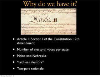 Why do we have it? 
• Article II, Section I of the Constitution; 12th 
Amendment 
• Number of electoral votes per state 
• Maine and Nebraska 
• “faithless electors” 
• Two-part rationale 
Monday, December 8, 14 
 