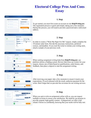 Electoral College Pros And Cons
Essay
1. Step
To get started, you must first create an account on site HelpWriting.net.
The registration process is quick and simple, taking just a few moments.
During this process, you will need to provide a password and a valid email
address.
2. Step
In order to create a "Write My Paper For Me" request, simply complete the
10-minute order form. Provide the necessary instructions, preferred
sources, and deadline. If you want the writer to imitate your writing style,
attach a sample of your previous work.
3. Step
When seeking assignment writing help from HelpWriting.net, our
platform utilizes a bidding system. Review bids from our writers for your
request, choose one of them based on qualifications, order history, and
feedback, then place a deposit to start the assignment writing.
4. Step
After receiving your paper, take a few moments to ensure it meets your
expectations. If you're pleased with the result, authorize payment for the
writer. Don't forget that we provide free revisions for our writing services.
5. Step
When you opt to write an assignment online with us, you can request
multiple revisions to ensure your satisfaction. We stand by our promise to
provide original, high-quality content - if plagiarized, we offer a full
refund. Choose us confidently, knowing that your needs will be fully met.
Electoral College Pros And Cons Essay Electoral College Pros And Cons Essay
 