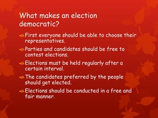 What makes an election
democratic?
First everyone should be able to choose their
representatives.
Parties and candidates should be free to
contest elections.
Elections must be held regularly after a
certain interval.
The candidates preferred by the people
should get elected.
Elections should be conducted in a free and
fair manner.
 