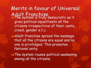 Merits in favour of Universal
Adult Franchise
The system is truly democratic as it
gives political equalitiesto all the
citizens irrespectivve of their caste,
creed, gender e.t.c.
Adult franchise spread the message
that all the citizens are equal and no
one is privilidged. This promotes
National unity.
The system rouses political awakening
among all the citizens.
 