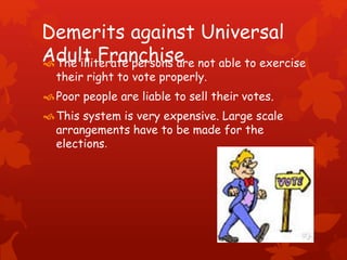 Demerits against Universal
Adult FranchiseThe illiterate persons are not able to exercise
their right to vote properly.
Poor people are liable to sell their votes.
This system is very expensive. Large scale
arrangements have to be made for the
elections.
 