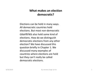 What makes an election
democratic?
Elections can be held in many ways.
All democratic countries hold
elections. But most non-democratic
countries also hold some kind of
elections. How do we distinguish
democratic elections from any other
election? We have discussed this
question briefly in Chapter 1. We
discussed many examples of
countries where elections are held
but they can’t really be called
democratic elections.
8/30/2020 By Jitendra Singh Jat Sir 1
 