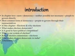 introduction
 In chapter two---seen---democracy---neither possible nor necessary---people to
govern directly
 Most common form of democracy---people to govern through their
representatives
 In this chapter---Elections & why elections
 What makes election democratic?
 Is it good to have political competition?
 What is our system of election?
 Role of election commission---elections
 What makes election democratic in india?
 Conclusion
 