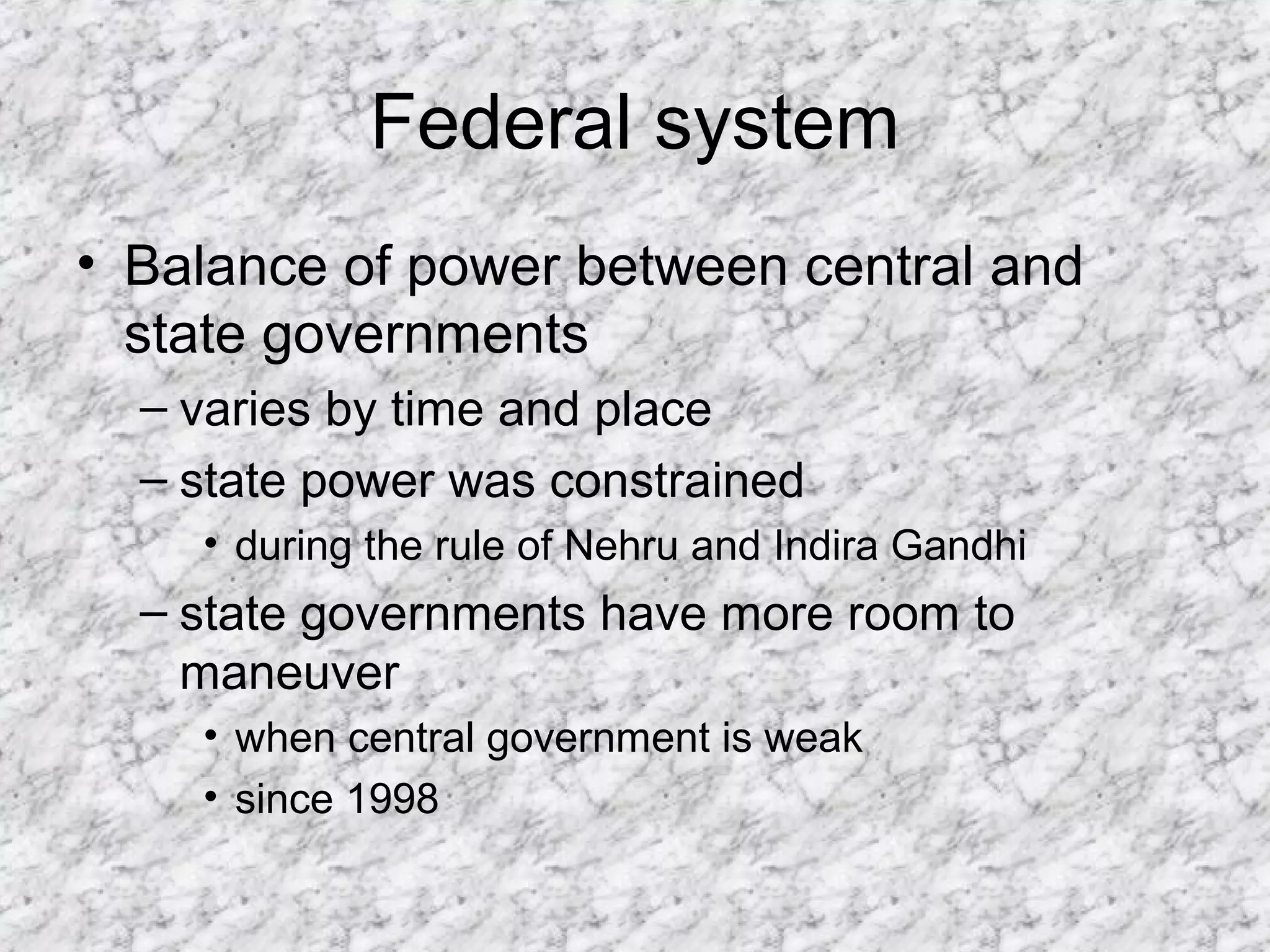 Federal system
• Balance of power between central and
state governments
– varies by time and place
– state power was constrained
• during the rule of Nehru and Indira Gandhi
– state governments have more room to
maneuver
• when central government is weak
• since 1998
 