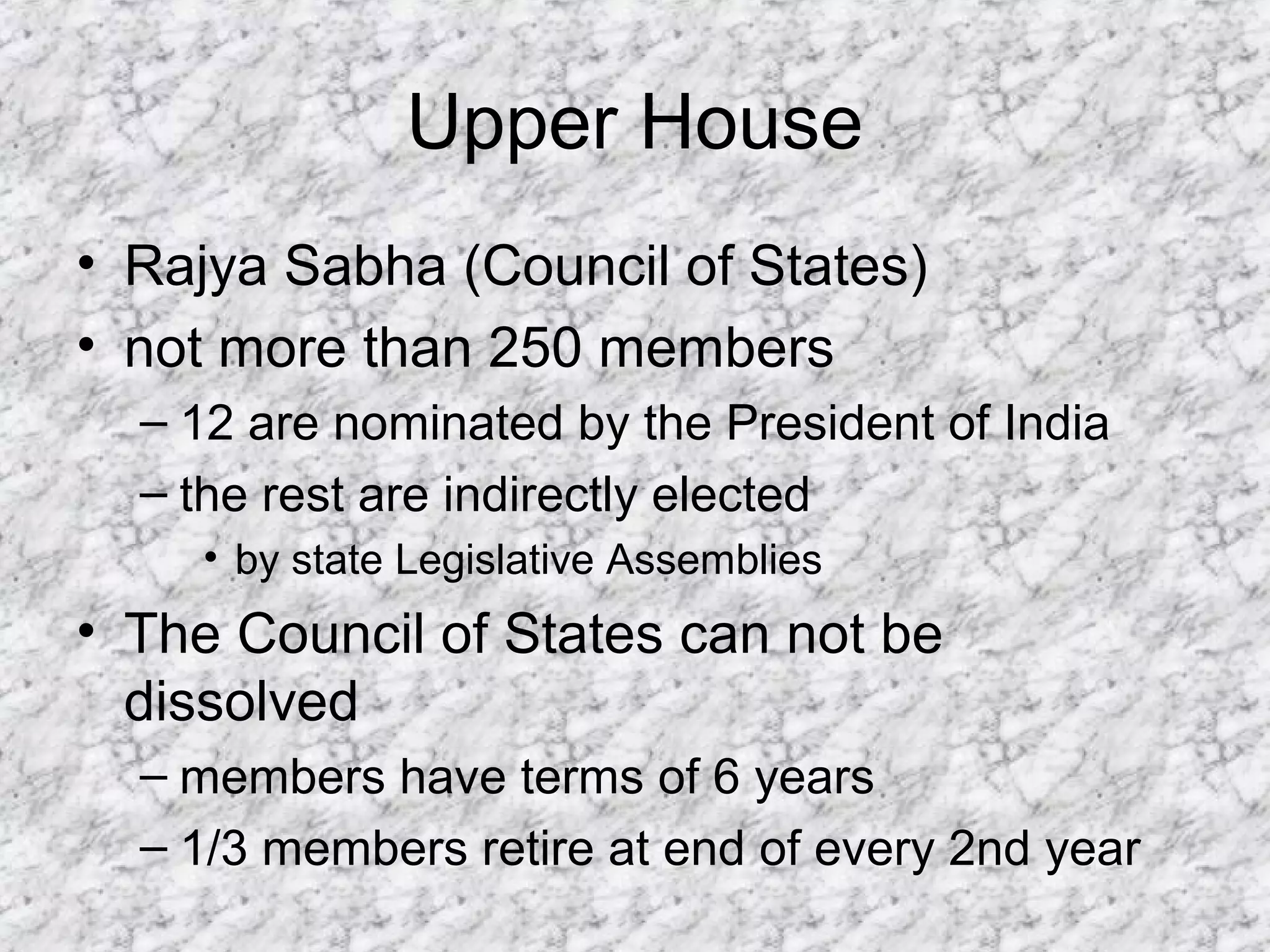 Upper House
• Rajya Sabha (Council of States)
• not more than 250 members
– 12 are nominated by the President of India
– the rest are indirectly elected
• by state Legislative Assemblies
• The Council of States can not be
dissolved
– members have terms of 6 years
– 1/3 members retire at end of every 2nd year
 