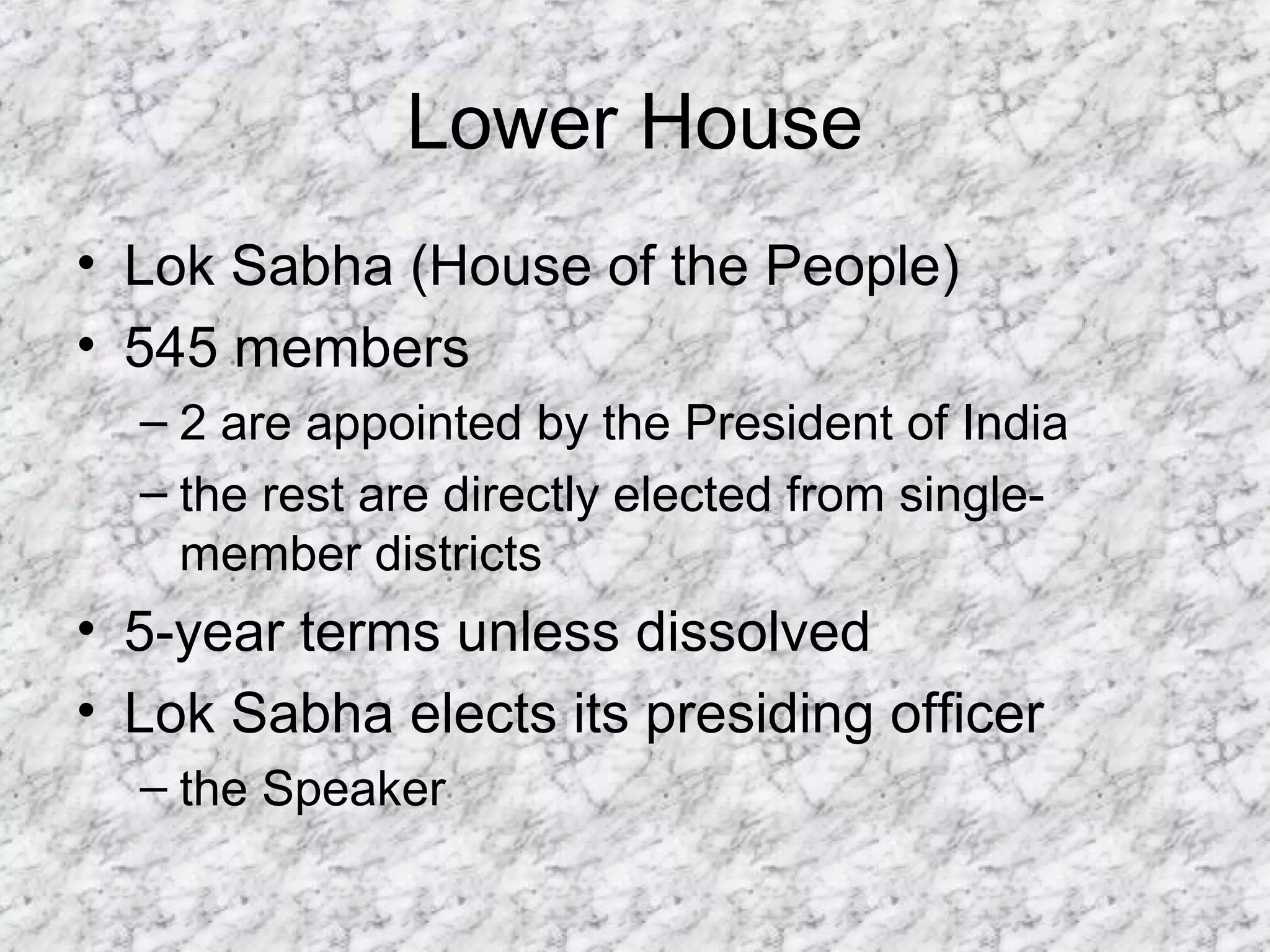 Lower House
• Lok Sabha (House of the People)
• 545 members
– 2 are appointed by the President of India
– the rest are directly elected from single-
member districts
• 5-year terms unless dissolved
• Lok Sabha elects its presiding officer
– the Speaker
 