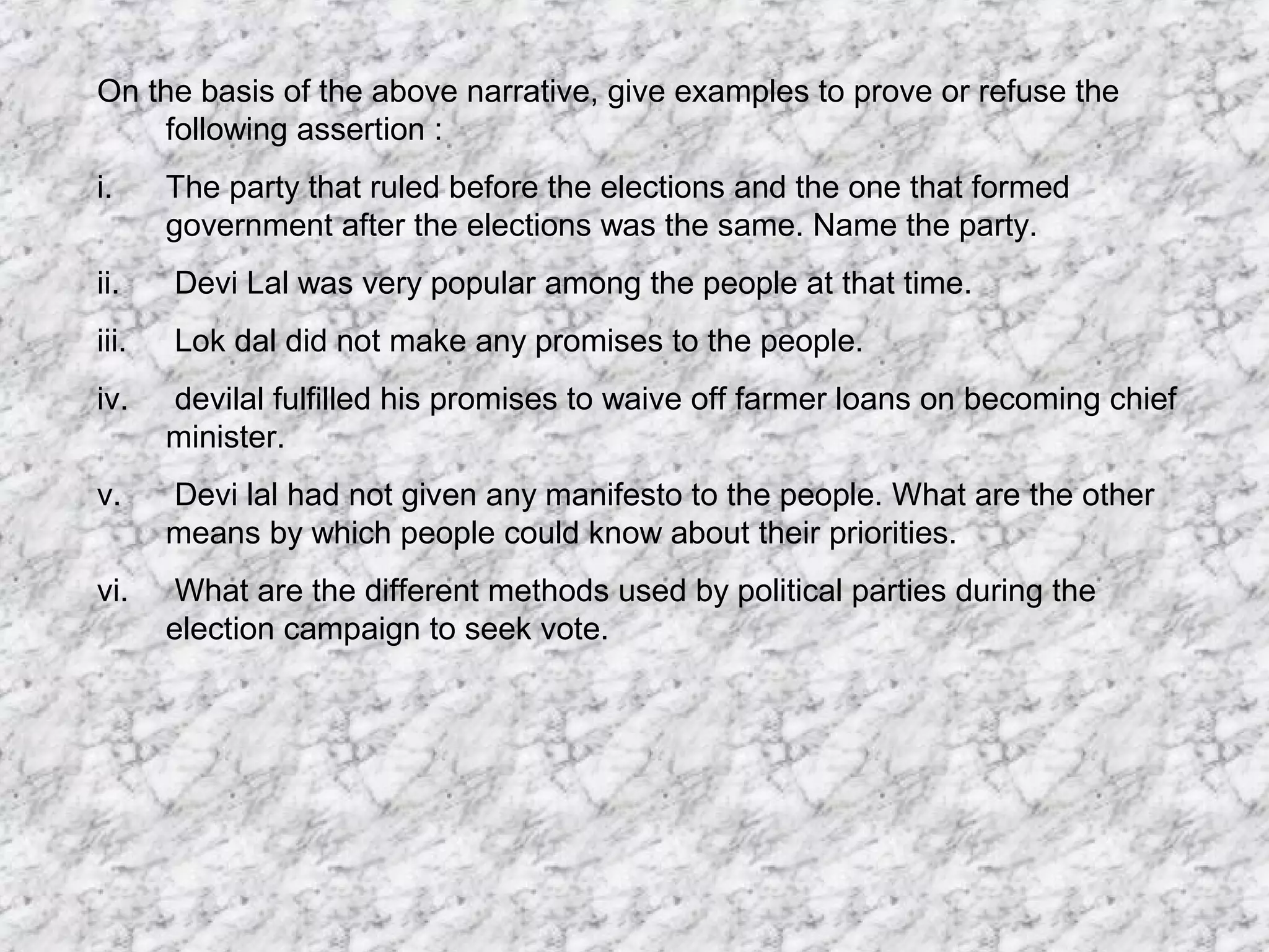 On the basis of the above narrative, give examples to prove or refuse the
following assertion :
i. The party that ruled before the elections and the one that formed
government after the elections was the same. Name the party.
ii. Devi Lal was very popular among the people at that time.
iii. Lok dal did not make any promises to the people.
iv. devilal fulfilled his promises to waive off farmer loans on becoming chief
minister.
v. Devi lal had not given any manifesto to the people. What are the other
means by which people could know about their priorities.
vi. What are the different methods used by political parties during the
election campaign to seek vote.
 