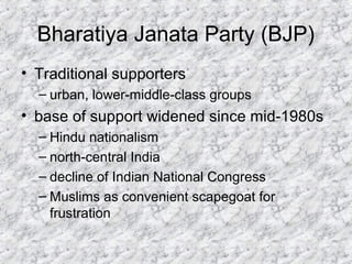 Bharatiya Janata Party (BJP)
• Traditional supporters
– urban, lower-middle-class groups
• base of support widened since mid-1980s
– Hindu nationalism
– north-central India
– decline of Indian National Congress
– Muslims as convenient scapegoat for
frustration
 