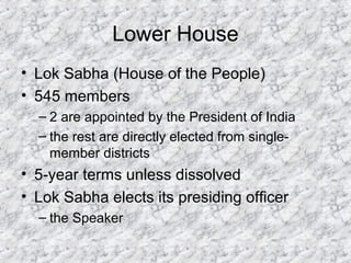 Lower House
• Lok Sabha (House of the People)
• 545 members
– 2 are appointed by the President of India
– the rest are directly elected from single-
member districts
• 5-year terms unless dissolved
• Lok Sabha elects its presiding officer
– the Speaker
 