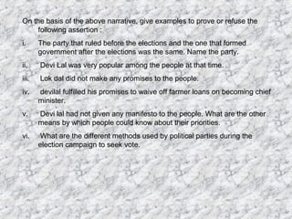 On the basis of the above narrative, give examples to prove or refuse the
following assertion :
i. The party that ruled before the elections and the one that formed
government after the elections was the same. Name the party.
ii. Devi Lal was very popular among the people at that time.
iii. Lok dal did not make any promises to the people.
iv. devilal fulfilled his promises to waive off farmer loans on becoming chief
minister.
v. Devi lal had not given any manifesto to the people. What are the other
means by which people could know about their priorities.
vi. What are the different methods used by political parties during the
election campaign to seek vote.
 