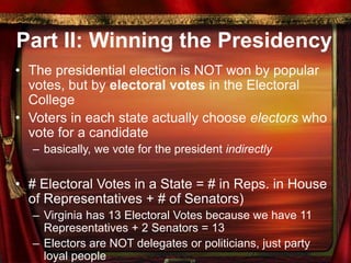 Part II: Winning the Presidency
• The presidential election is NOT won by popular
votes, but by electoral votes in the Electoral
College
• Voters in each state actually choose electors who
vote for a candidate
– basically, we vote for the president indirectly
• # Electoral Votes in a State = # in Reps. in House
of Representatives + # of Senators)
– Virginia has 13 Electoral Votes because we have 11
Representatives + 2 Senators = 13
– Electors are NOT delegates or politicians, just party
loyal people
 