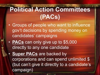 Political Action Committees
(PACs)
• Groups of people who want to influence
gov’t decisions by spending money on
candidates’ campaigns
• PACs can only give up to $5,000
directly to any one candidate
• Super PACs are backed by
corporations and can spend unlimited $
(but can’t give it directly to a candidate’s
campaign)
 