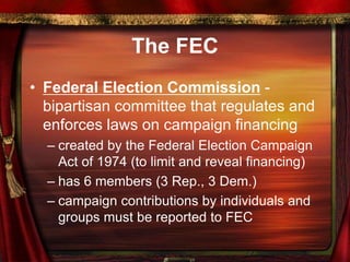 The FEC
• Federal Election Commission -
bipartisan committee that regulates and
enforces laws on campaign financing
– created by the Federal Election Campaign
Act of 1974 (to limit and reveal financing)
– has 6 members (3 Rep., 3 Dem.)
– campaign contributions by individuals and
groups must be reported to FEC
 