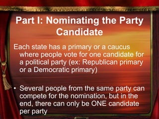Part I: Nominating the Party
Candidate
Each state has a primary or a caucus
where people vote for one candidate for
a political party (ex: Republican primary
or a Democratic primary)
• Several people from the same party can
compete for the nomination, but in the
end, there can only be ONE candidate
per party
 