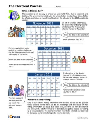 The Electoral Process                                                                        Name:

                 When is Election Day?
                 That question is not as easy to answer as you might think. Due to weekends and
                 tradition, the government created rules for when election events should occur. Follow
                 the official descriptions to mark the right date on the calendar for the 2012 presidential
                 election.

                                       November 2012                                                        An act of Congress sets the day
                                                                                                            for presidential and congressional
                        SUN       MON            TUE       WED          THU           FRI        SAT        elections as the Tuesday after
                                                                       1          2          3              the first Monday in November.
                       4          5          6            7            8          9          10
                                                                                                                  Circle the date on the calendar!
                       11         12         13           14           15         16         17

                       18         19         20           21           22         23         24             When is Election Day, 2012?

                       25         26         27           28           29         30                        ______________________


Electors meet at their state                                          December 2012
capitols to cast their ballots on
the first Monday after the second                    SUN          MON       TUE        WED        THU       FRI      SAT
Wednesday in December.                                                                                              1

                                                     2            3         4         5          6      7           8
Circle the date on the calendar!                     9            10        11        12         13     14          15

                                                     16           17        18        19         20     21          22
When do the state electors meet in
2012?                                                23           24        25        26         27     28          29

______________________                               30           31


                                                                                                             The President of the Senate
                                           January 2013                                                      (current Vice President) counts
                            SUN        MON        TUE         WED          THU        FRI        SAT
                                                                                                             the electoral votes on January 6,
                                                 1            2         3         4          5
                                                                                                             unless it falls on a Sunday.

                           6          7          8            9         10        11         12
                                                                                                              Circle the date on the calendar!
                           13         14         15           16        17        18         19
                                                                                                             When are the electoral votes
                           20         21         22           23        24        25         26
                                                                                                             counted in 2013?
                           27         28         29           30        31                                   ______________________
The new president
and vice president         Why does it take so long?
are sworn into             Early in our nation’s history information only traveled as fast as the quickest
office on January          horse. Electors had to travel, as did the messenger with the results of their
                           voting. Information can travel at a faster pace, now that we have the internet
20th.
                           and phone, but a lot of work has to be done between getting elected and setting
                           up a new presidency. The cabinet members need to be selected and approved
                           by Congress, and presidential agendas need to be made.

                                                                                                                                    Calendar Activity
 