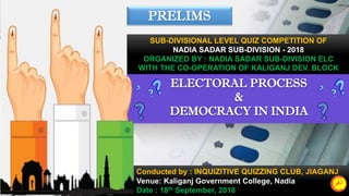 ELECTORAL PROCESS
&
DEMOCRACY IN INDIA
Conducted by : INQUIZITIVE QUIZZING CLUB, JIAGANJ
Venue: Kaliganj Government College, Nadia
Date : 18th September, 2018
PRELIMS
SUB-DIVISIONAL LEVEL QUIZ COMPETITION OF
NADIA SADAR SUB-DIVISION - 2018
ORGANIZED BY : NADIA SADAR SUB-DIVISION ELC
WITH THE CO-OPERATION OF KALIGANJ DEV. BLOCK
 
