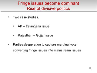 Fringe issues become dominant
Rise of divisive politics
Fringe issues become dominant
Rise of divisive politics
• Two case studies.
• AP – Telangana issue
• Rajasthan – Gujjar issue
• Parties desperation to capture marginal vote
converting fringe issues into mainstream issues
15
 