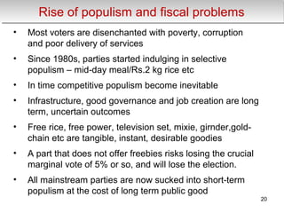 Rise of populism and fiscal problemsRise of populism and fiscal problems
• Most voters are disenchanted with poverty, corruption
and poor delivery of services
• Since 1980s, parties started indulging in selective
populism – mid-day meal/Rs.2 kg rice etc
• In time competitive populism become inevitable
• Infrastructure, good governance and job creation are long
term, uncertain outcomes
• Free rice, free power, television set, mixie, girnder,gold-
chain etc are tangible, instant, desirable goodies
• A part that does not offer freebies risks losing the crucial
marginal vote of 5% or so, and will lose the election.
• All mainstream parties are now sucked into short-term
populism at the cost of long term public good
20
 